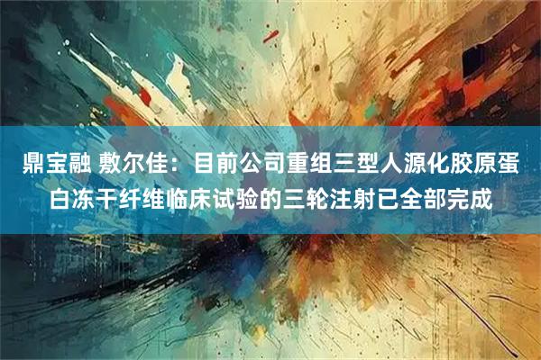 鼎宝融 敷尔佳：目前公司重组三型人源化胶原蛋白冻干纤维临床试验的三轮注射已全部完成