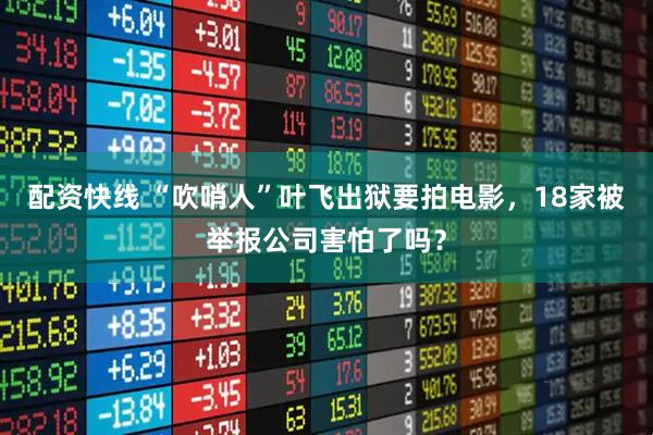 配资快线 “吹哨人”叶飞出狱要拍电影，18家被举报公司害怕了吗？