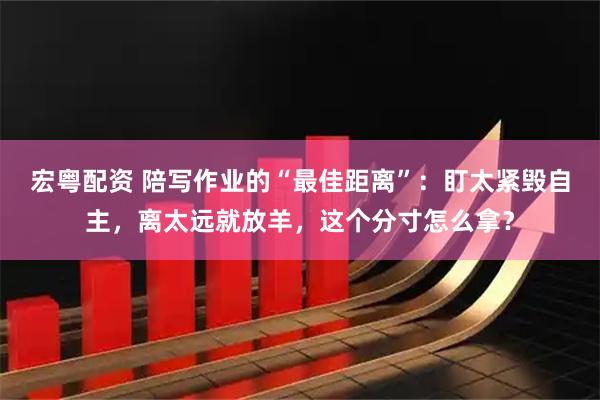 宏粤配资 陪写作业的“最佳距离”：盯太紧毁自主，离太远就放羊，这个分寸怎么拿？