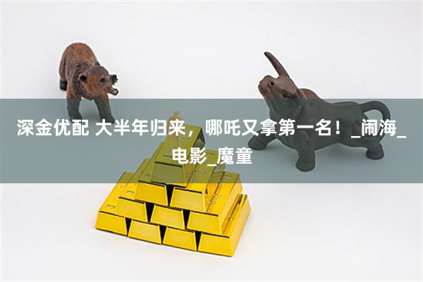 深金优配 大半年归来，哪吒又拿第一名！_闹海_电影_魔童