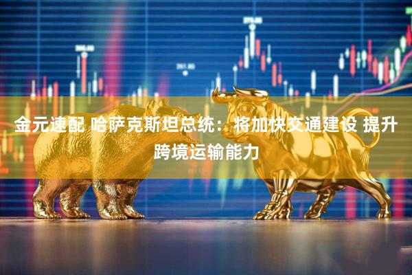 金元速配 哈萨克斯坦总统：将加快交通建设 提升跨境运输能力