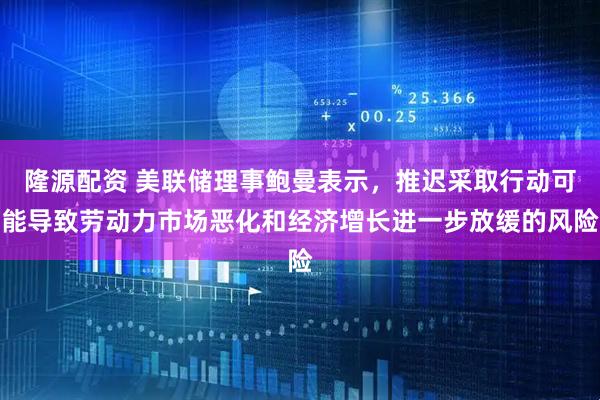 隆源配资 美联储理事鲍曼表示，推迟采取行动可能导致劳动力市场恶化和经济增长进一步放缓的风险