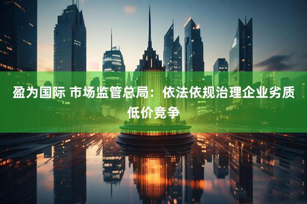 盈为国际 市场监管总局：依法依规治理企业劣质低价竞争