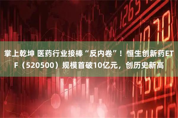掌上乾坤 医药行业接棒“反内卷”！恒生创新药ETF（520500）规模首破10亿元，创历史新高