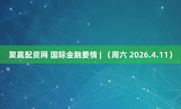 聚赢配资网 国际金融要情 | （周六 2026.4.11）
