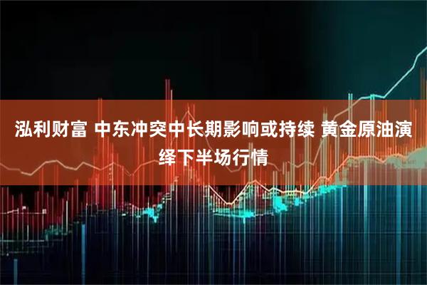 泓利财富 中东冲突中长期影响或持续 黄金原油演绎下半场行情