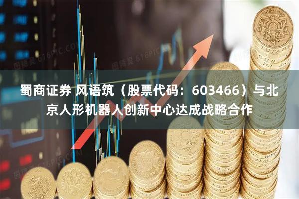 蜀商证券 风语筑（股票代码：603466）与北京人形机器人创新中心达成战略合作