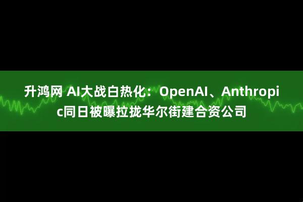 升鸿网 AI大战白热化：OpenAI、Anthropic同日被曝拉拢华尔街建合资公司