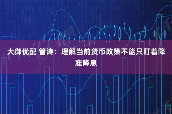 大御优配 管涛：理解当前货币政策不能只盯着降准降息