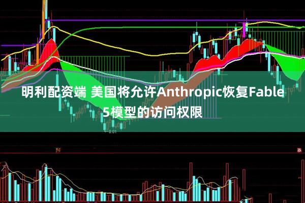 明利配资端 美国将允许Anthropic恢复Fable5模型的访问权限