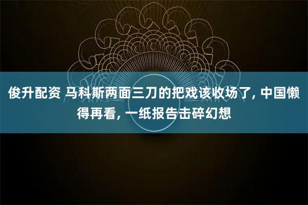 俊升配资 马科斯两面三刀的把戏该收场了, 中国懒得再看, 一纸报告击碎幻想