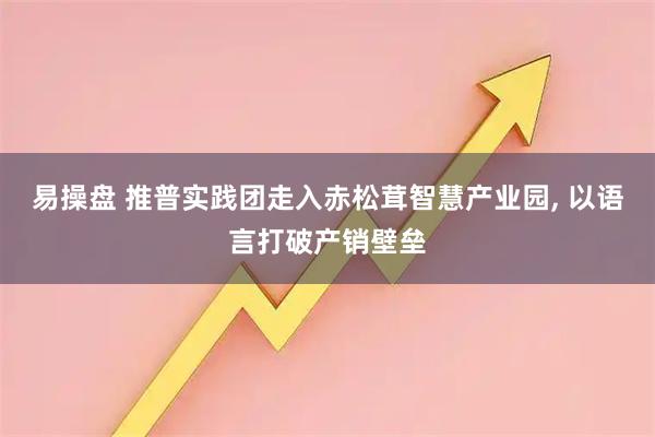 易操盘 推普实践团走入赤松茸智慧产业园, 以语言打破产销壁垒