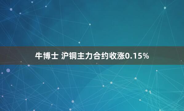 牛博士 沪铜主力合约收涨0.15%