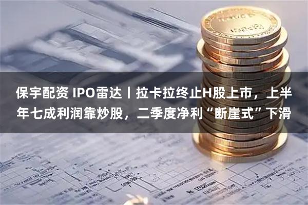 保宇配资 IPO雷达丨拉卡拉终止H股上市，上半年七成利润靠炒股，二季度净利“断崖式”下滑