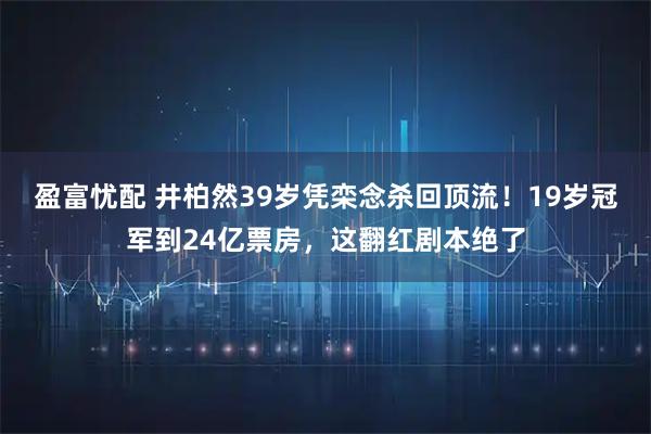盈富忧配 井柏然39岁凭栾念杀回顶流！19岁冠军到24亿票房，这翻红剧本绝了